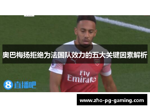 奥巴梅扬拒绝为法国队效力的五大关键因素解析 奥巴梅扬拒绝为法国队效力的五大关键因素解析
