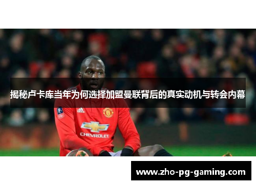 揭秘卢卡库当年为何选择加盟曼联背后的真实动机与转会内幕