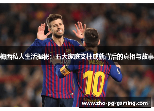 梅西私人生活揭秘：五大家庭支柱成就背后的真相与故事