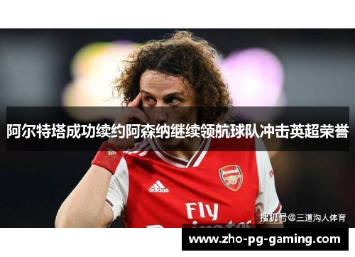 阿尔特塔成功续约阿森纳继续领航球队冲击英超荣誉