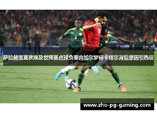 萨拉赫落寞夜埃及世预赛点球负塞内加尔梦碎卡塔尔背后原因引热议