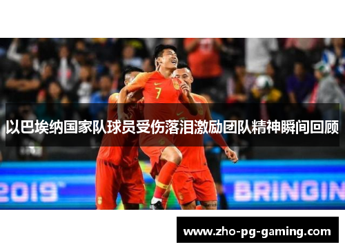 以巴埃纳国家队球员受伤落泪激励团队精神瞬间回顾