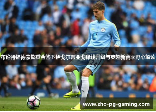 布伦特福德豪掷重金签下伊戈尔蒂亚戈锋线升级与英超新赛季野心解读 布伦特福德豪掷重金签下伊戈尔蒂亚戈锋线升级与英超新赛季野心解读